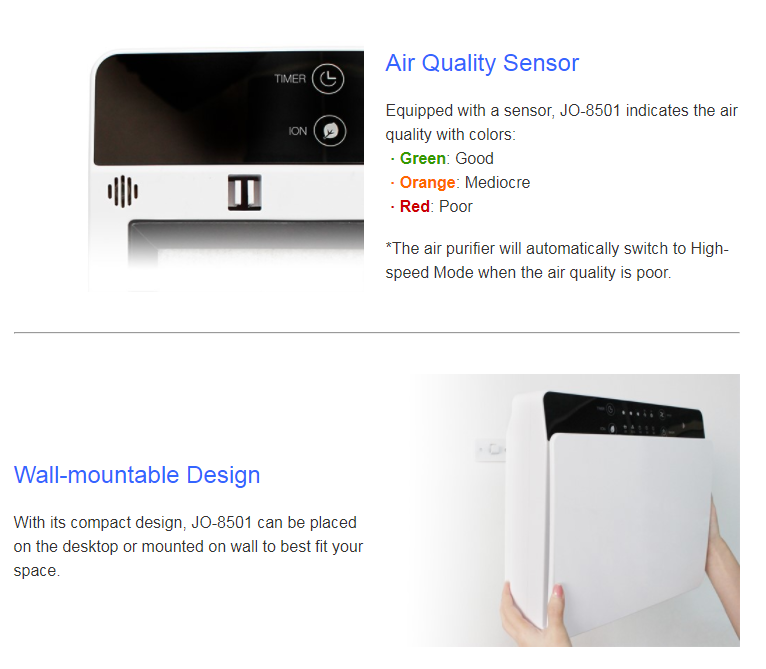 Air Quality Sensor   Equipped with a sensor, JO-8501 indicates the air quality with colors:   · Green: Good   · Orange: Mediocre   · Red: Poor     *The air purifier will automatically switch to High-speed Mode when the air quality is poor.Wall-mountable Design  With its compact design, JO-8501 can be placed on the desktop or mounted on wall to best fit your space.